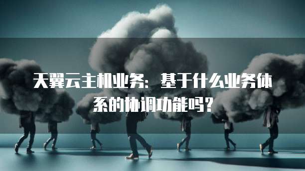 天翼云主机业务:基于什么业务体系的协调功能吗?
