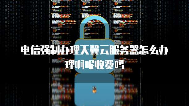 电信强制办理天翼云服务器怎么办理啊呢收费吗