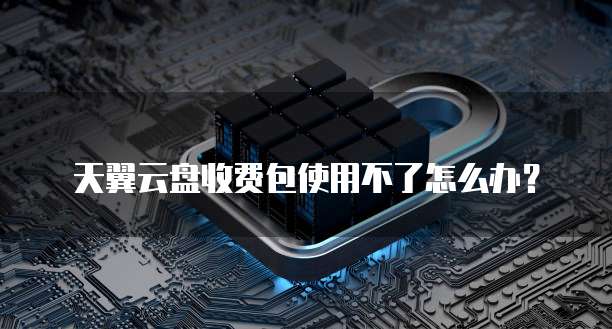 天翼云盘收费包使用不了怎么办?