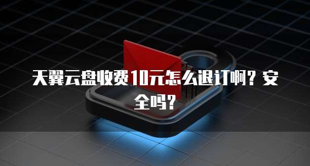 天翼云盘收费10元怎么退订啊?安全吗?