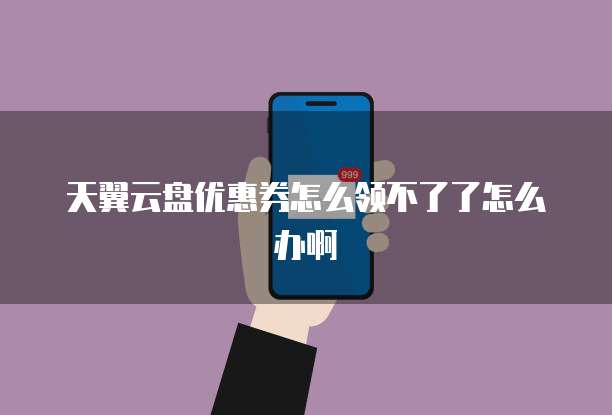 天翼云盘优惠券怎么领不了了怎么办啊