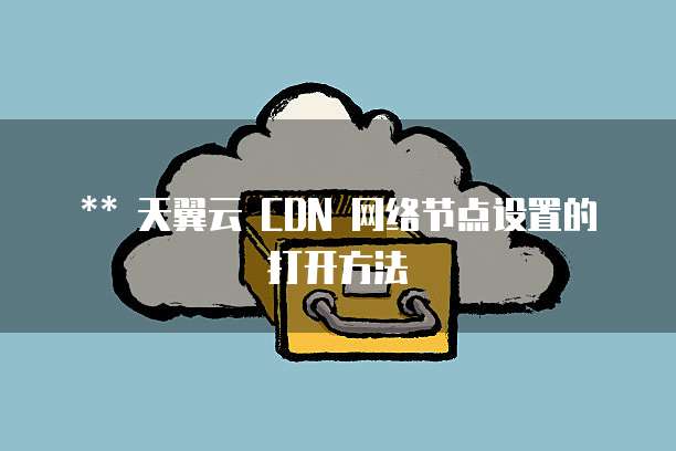 ** 天翼云 CDN 网络节点设置的打开方法