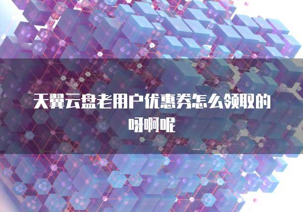 天翼云盘老用户优惠券怎么领取的呀啊呢