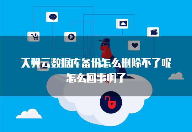 天翼云数据库备份怎么删除不了呢怎么回事啊了