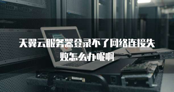 天翼云服务器登录不了网络连接失败怎么办呢啊