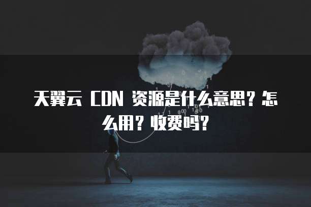 天翼云 CDN 资源是什么意思?怎么用?收费吗?