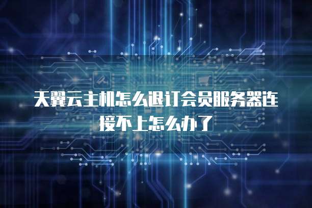天翼云主机怎么退订会员服务器连接不上怎么办了