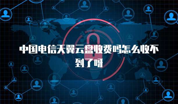 中国电信天翼云盘收费吗怎么收不到了呀