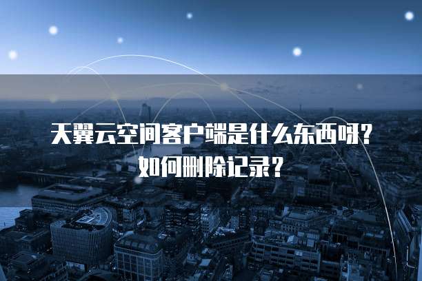 天翼云空间客户端是什么东西呀?如何删除记录?