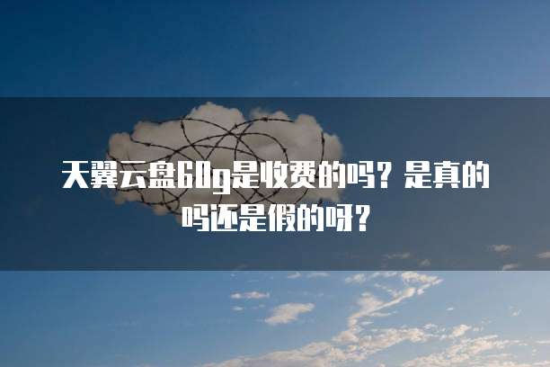 天翼云盘60g是收费的吗?是真的吗还是假的呀?