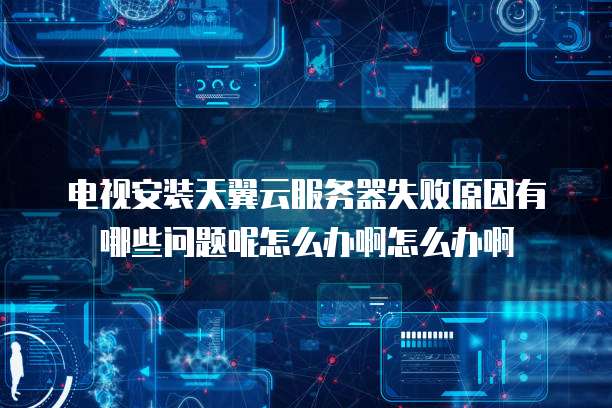 电视安装天翼云服务器失败原因有哪些问题呢怎么办啊怎么办啊