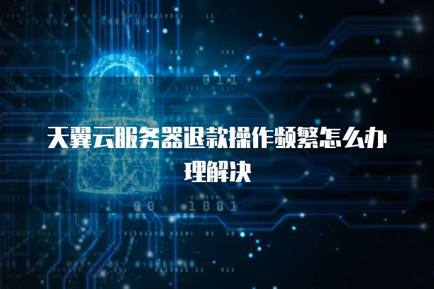 天翼云服务器退款操作频繁怎么办理解决