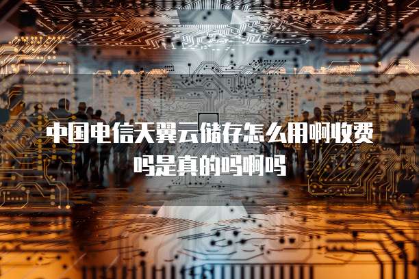中国电信天翼云储存怎么用啊收费吗是真的吗啊吗