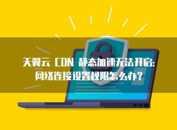 天翼云 CDN 静态加速无法开启:网络连接设置权限怎么办?