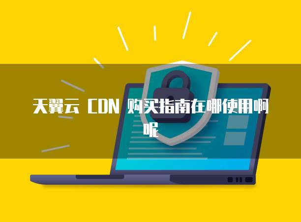 天翼云 CDN 购买指南在哪使用啊呢