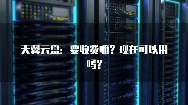 天翼云盘：要收费嘛？现在可以用吗？