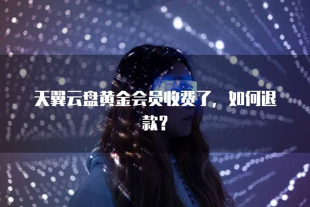 天翼云盘黄金会员收费了,如何退款?