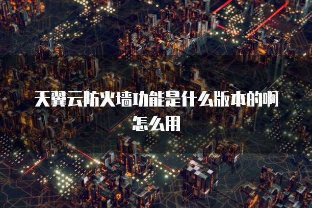 天翼云防火墙功能是什么版本的啊怎么用
