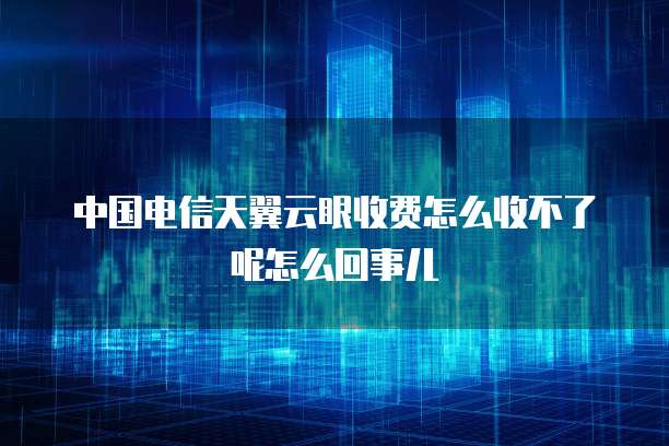 中国电信天翼云眼收费怎么收不了呢怎么回事儿