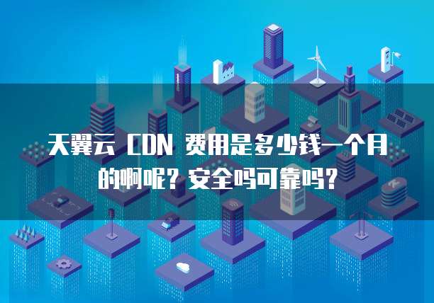 天翼云 CDN 费用是多少钱一个月的啊呢?安全吗可靠吗?