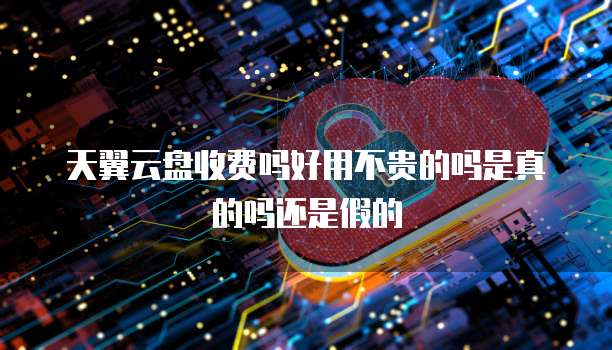 天翼云盘收费吗好用不贵的吗是真的吗还是假的