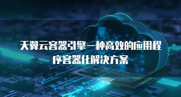 天翼云容器引擎一种高效的应用程序容器化解决方案