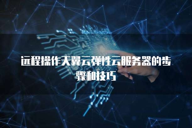 远程操作天翼云弹性云服务器的步骤和技巧