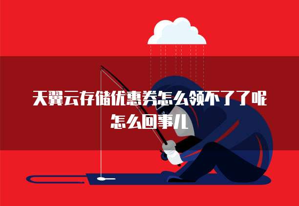 天翼云存储优惠券怎么领不了了呢怎么回事儿