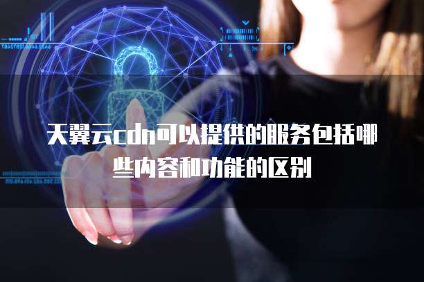 天翼云cdn可以提供的服务包括哪些内容和功能的区别