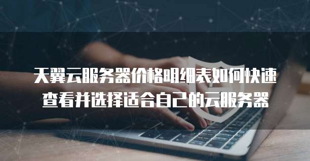 天翼云服务器价格明细表如何快速查看并选择适合自己的云服务器