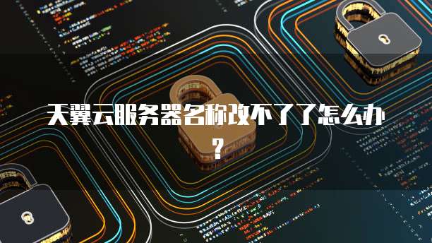 天翼云服务器名称改不了了怎么办?