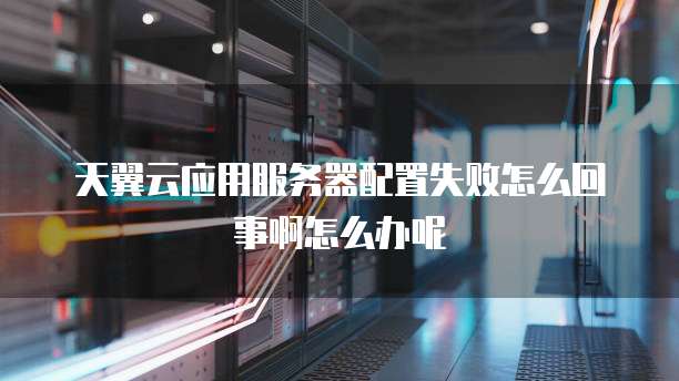 天翼云应用服务器配置失败怎么回事啊怎么办呢