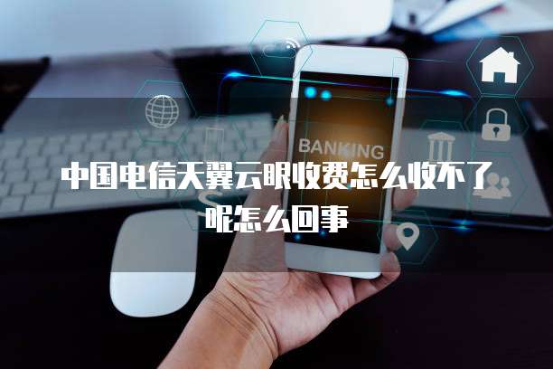 中国电信天翼云眼收费怎么收不了呢怎么回事