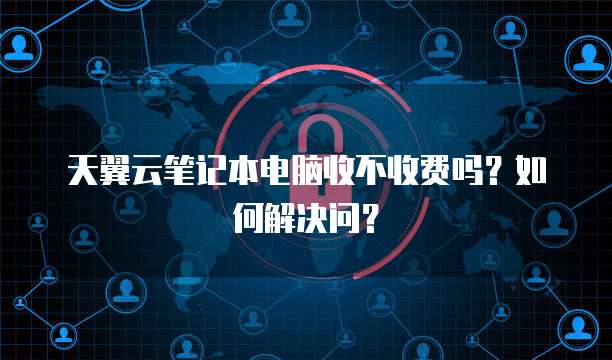 天翼云笔记本电脑收不收费吗?如何解决问?
