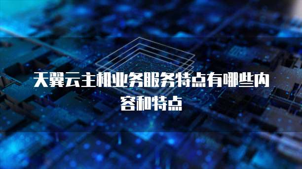 天翼云主机业务服务特点有哪些内容和特点