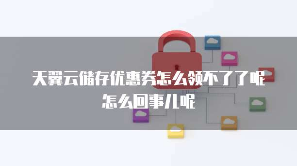 天翼云储存优惠券怎么领不了了呢怎么回事儿呢