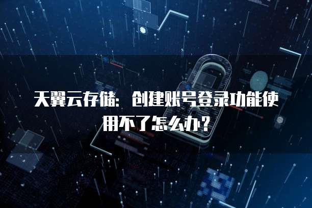 天翼云存储:创建账号登录功能使用不了怎么办?