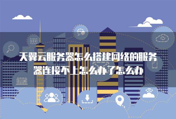 天翼云服务器怎么搭建网络的服务器连接不上怎么办了怎么办