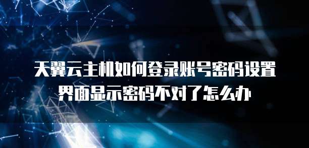 天翼云主机如何登录账号密码设置界面显示密码不对了怎么办