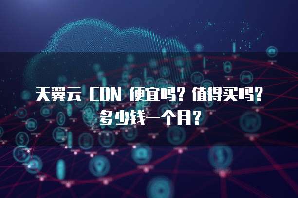 天翼云 CDN 便宜吗?值得买吗?多少钱一个月?