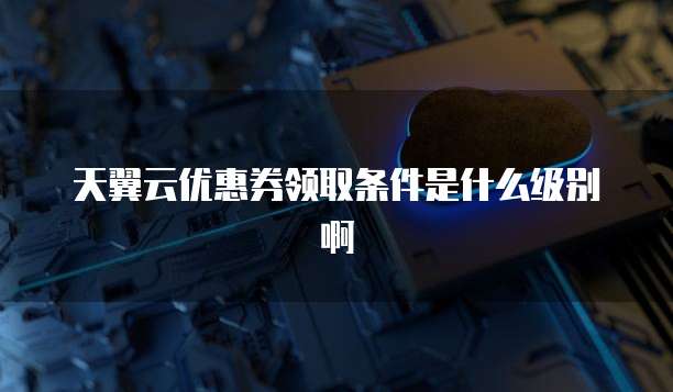 天翼云优惠券领取条件是什么级别啊