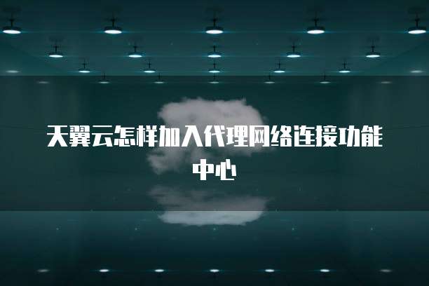 天翼云怎样加入代理网络连接功能中心