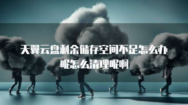天翼云盘剩余储存空间不足怎么办呢怎么清理呢啊