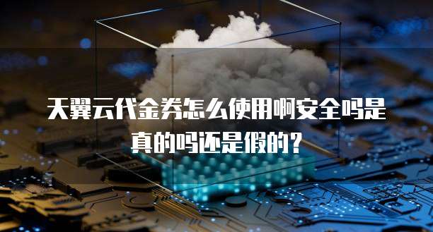 天翼云代金券怎么使用啊安全吗是真的吗还是假的?