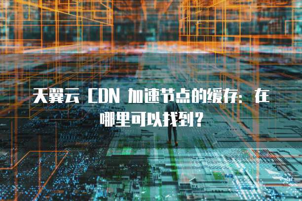 天翼云 CDN 加速节点的缓存:在哪里可以找到?