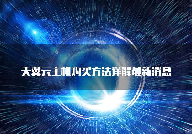 天翼云主机购买方法详解最新消息