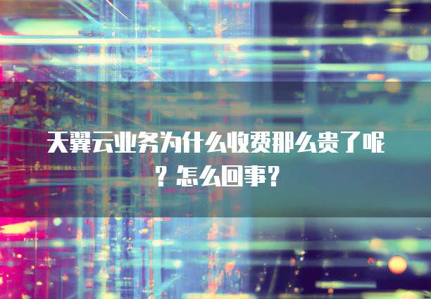 天翼云业务为什么收费那么贵了呢?怎么回事?