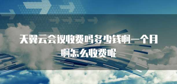 天翼云会议收费吗多少钱啊一个月啊怎么收费呢