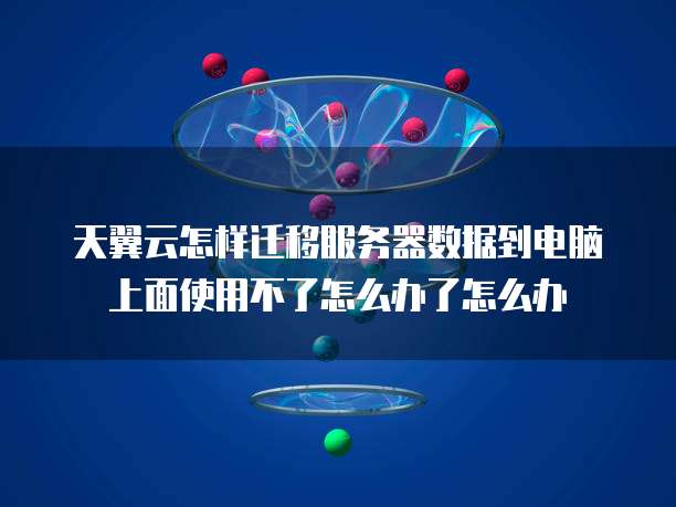 天翼云怎样迁移服务器数据到电脑上面使用不了怎么办了怎么办