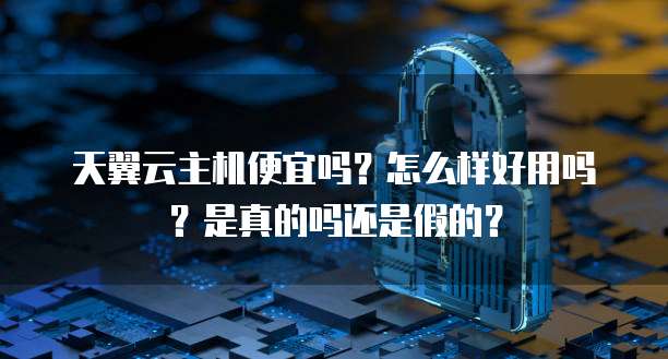 天翼云主机便宜吗?怎么样好用吗?是真的吗还是假的?
